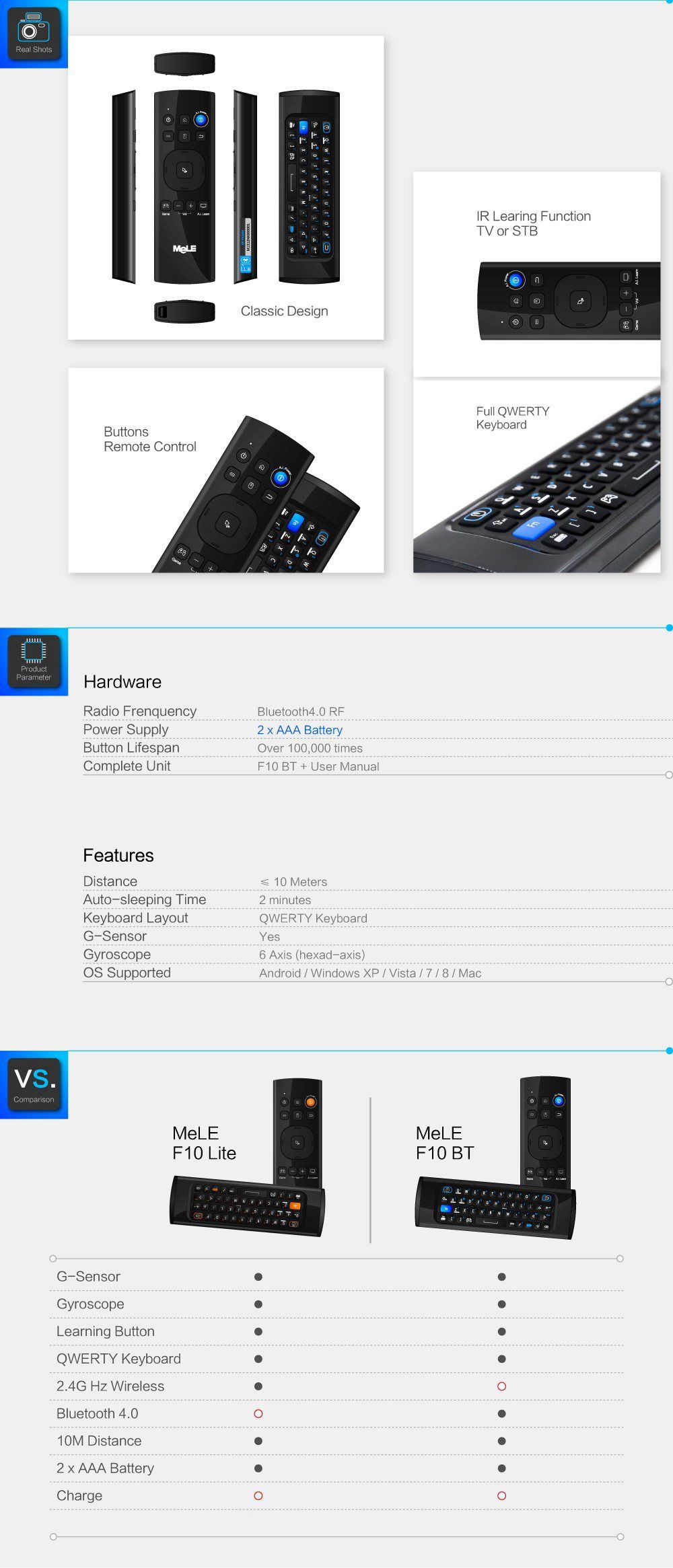 IR Learing Function  TV or STB  Classic Design  Full QWERTY  Buttons	jOQ!  Remote Control    Product Parameter Hardware  Radio Frenquency Bluetooth 4.0 RF		 Power Supply	2 x AAA Battery	 Button Lifespan	Over 100,000 times	 Complete Unit	F10 BT + User Manual	 Features		 Distance 10 Meters	 Auto-sleeping Time	2 minutes	 Keyboard Layout	QWERTY Keyboard	 G-Sensor	Yes	 Gyroscope	6 Axis (hexad-axis)	 OS Supported	Android / Windows XP / Vista / 7 / 8 / Mac	  F10 Lite 	F10BT G-Sensor	•	• Gyroscope	•	• Learning Button	•	• QWERTY Keyboard	•	• 2.4G Hz Wireless	•	O Bluetooth 4.0	o	• 10M Distance	•	• 2 x AAA Battery	•	• Charge	o	o