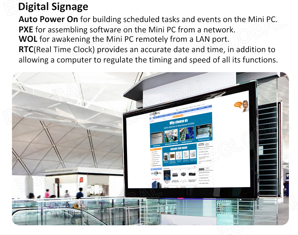 Digital Signage Auto Power On for building scheduled tasks and events on the Mini PC. PXE for assembling software on the Mini PC from a network. WOL for awakening the Mini PC remotely from a LAN port. RTC(Real Time Clock) provides an accurate date and time, in addition to allowing a computer to regulate the timing and speed of all its functions.