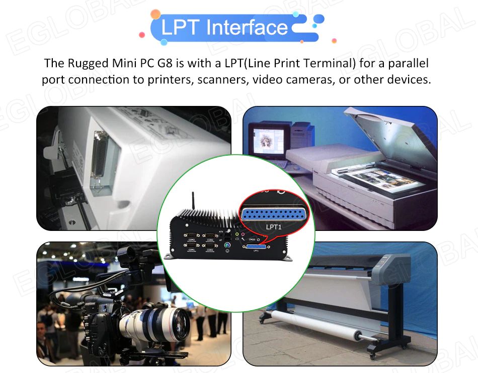 LPT Interface: The Rugged Mini PC G8 is with a LPT(Line Print Terminal) for a parallel port connection to printers, scanners, video cameras, or other devices.