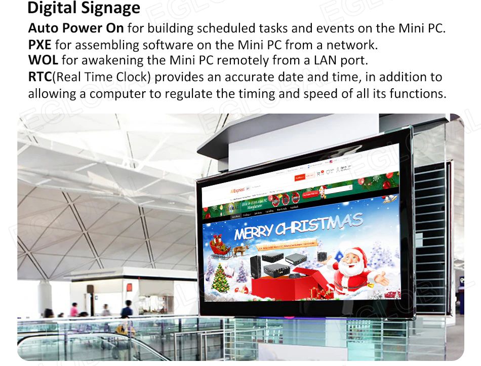 Digital Signage Auto Power On for building scheduled tasks and events on the Mini PC. PXE for assembling software on the Mini PC from a network. WOL for awakening the Mini PC remotely from a LAN port. RTC(Real Time Clock) provides an accurate date and time, in addition to allowing a computer to regulate the timing and speed of all its functions