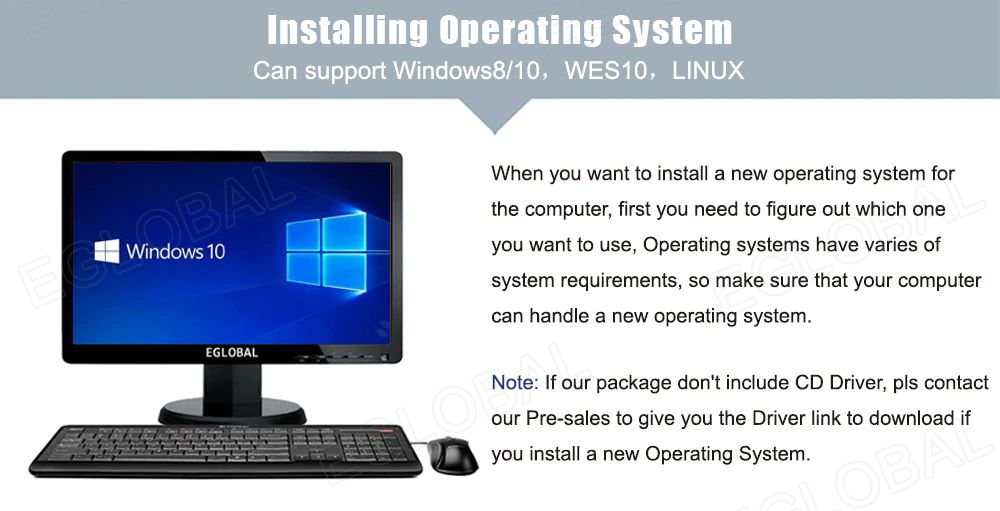 Installing Operating System Can support Windows8/10, WES10, LINUX When you want to install a new operating system for the computer, first you need to figure out which one you want to use, Operating systems have varies of system requirements, so make sure that your computer can handle a new operating system. Note: If our package don't include CD Driver, pls contact our Pre-sales to give you the Driver link to download if you install a new Operating System.