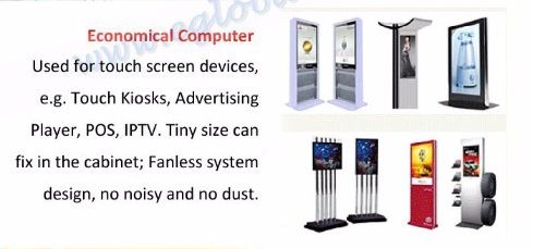 Economical Computer - Used for touch screen devices, e.g. Touch Kiosks, Advertising Player, POS, IPTV. Tiny size can fix in the cabinet; Fanless system design, no noisy and no dust.
