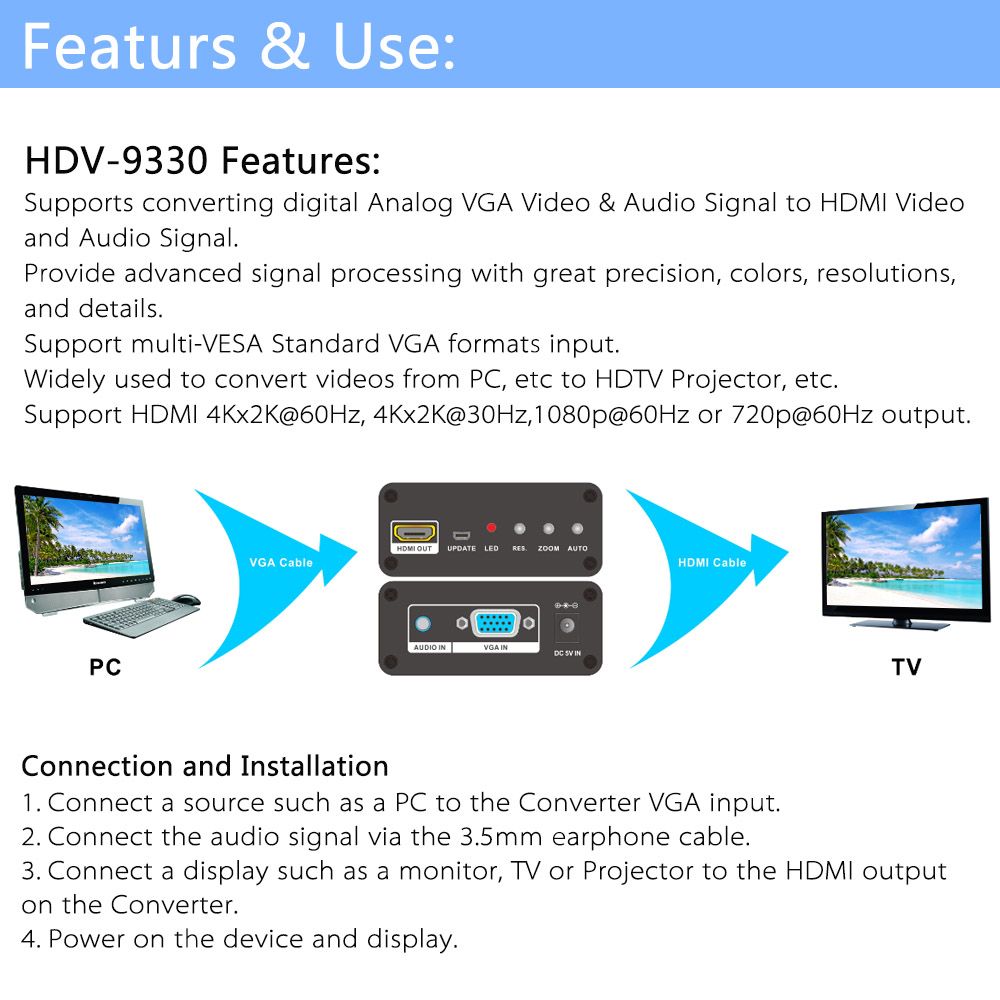 Features & Use: HDV-9330 Features: Supports converting digital Analog VGA Video & Audio Signal to HDMI Video and Audio Signal. Provide advanced signal processing with great precision, colors, resolutions, and details. Support multi-VESA Standard VGA formats input. Widely used to convert videos from PC, etc to HDTV Projector, etc. Support HDMI 4Kx2K@60Hz, 4Kx2K@30Hz,1080p@60Hz or 720p@60Hz output. Connection and Installation 1.	Connect a source such as a PC to the Converter VGA input. 2.	Connect the audio signal via the 3.5mm earphone cable. 3.	Connect a display such as a monitor, TV or Projector to the HDMI output on the Converter. 4.	Power on the device and display.